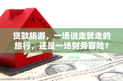 南充贷款旅游，一场说走就走的旅行，还是一场财务冒险？