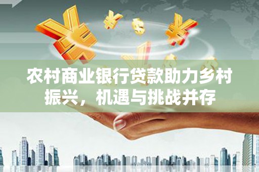 南充农村商业银行贷款助力乡村振兴，机遇与挑战并存