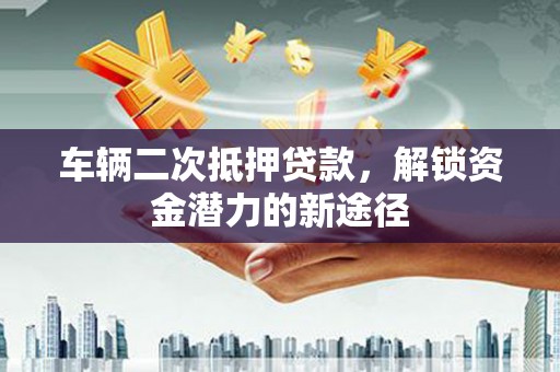 南充车辆二次抵押贷款，解锁资金潜力的新途径
