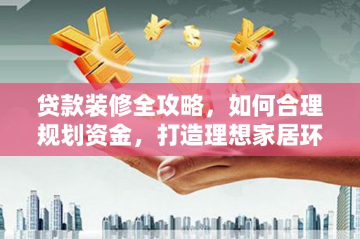 南充贷款装修全攻略，如何合理规划资金，打造理想家居环境