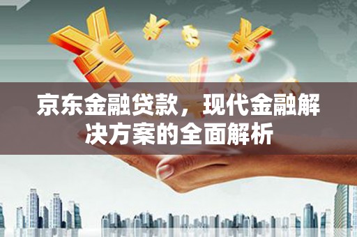 南充京东金融贷款，现代金融解决方案的全面解析