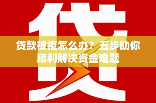 南充贷款被拒怎么办？五步助你顺利解决资金难题