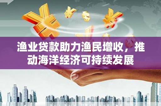 南充渔业贷款助力渔民增收，推动海洋经济可持续发展