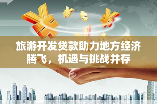 南充旅游开发贷款助力地方经济腾飞，机遇与挑战并存