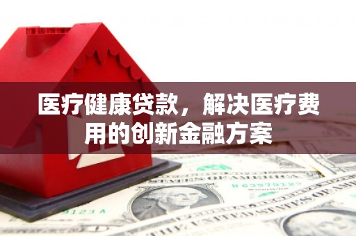 南充医疗健康贷款，解决医疗费用的创新金融方案