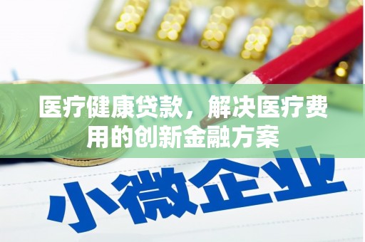 南充医疗健康贷款，解决医疗费用的创新金融方案