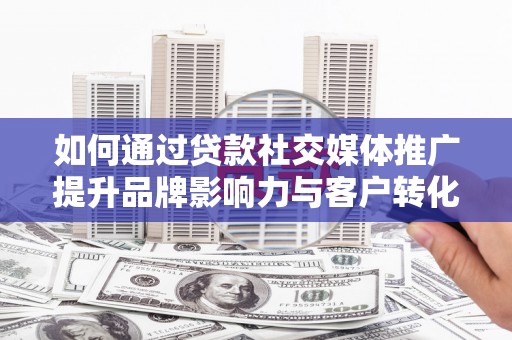 南充如何通过贷款社交媒体推广提升品牌影响力与客户转化率
