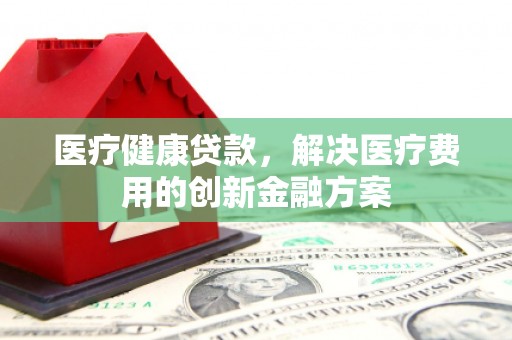 南充医疗健康贷款，解决医疗费用的创新金融方案