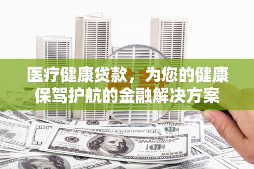 南充医疗健康贷款，为您的健康保驾护航的金融解决方案