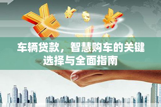 南充车辆贷款，智慧购车的关键选择与全面指南