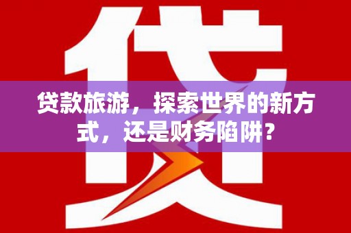 南充贷款旅游，探索世界的新方式，还是财务陷阱？