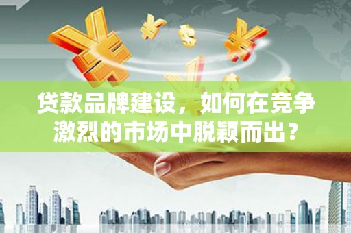 南充贷款品牌建设，如何在竞争激烈的市场中脱颖而出？