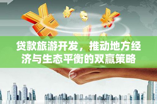 南充贷款旅游开发，推动地方经济与生态平衡的双赢策略