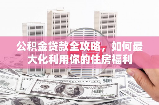 南充公积金贷款全攻略，如何最大化利用你的住房福利