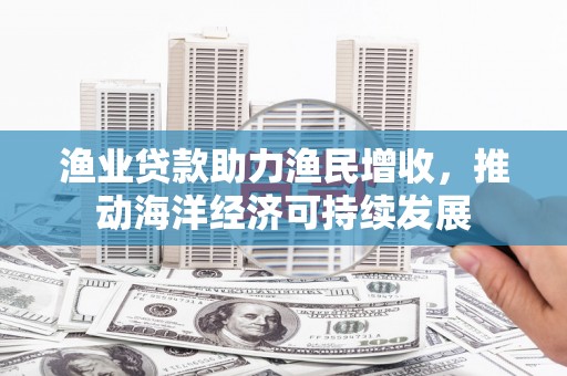 南充渔业贷款助力渔民增收，推动海洋经济可持续发展