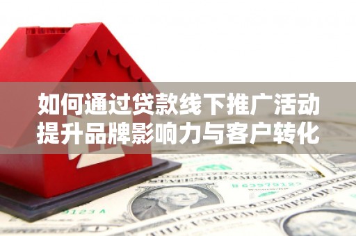 南充如何通过贷款线下推广活动提升品牌影响力与客户转化率