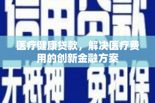 南充医疗健康贷款，解决医疗费用的创新金融方案