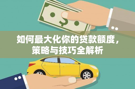 南充如何最大化你的贷款额度，策略与技巧全解析