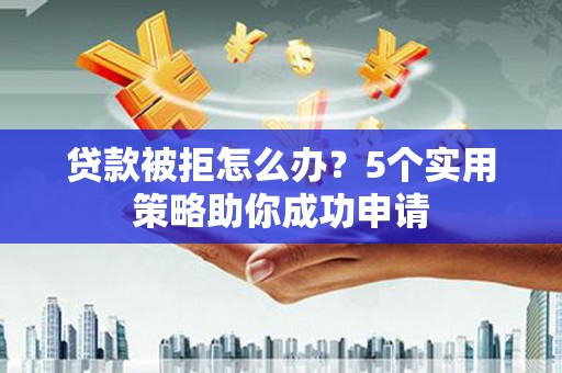 南充贷款被拒怎么办？5个实用策略助你成功申请